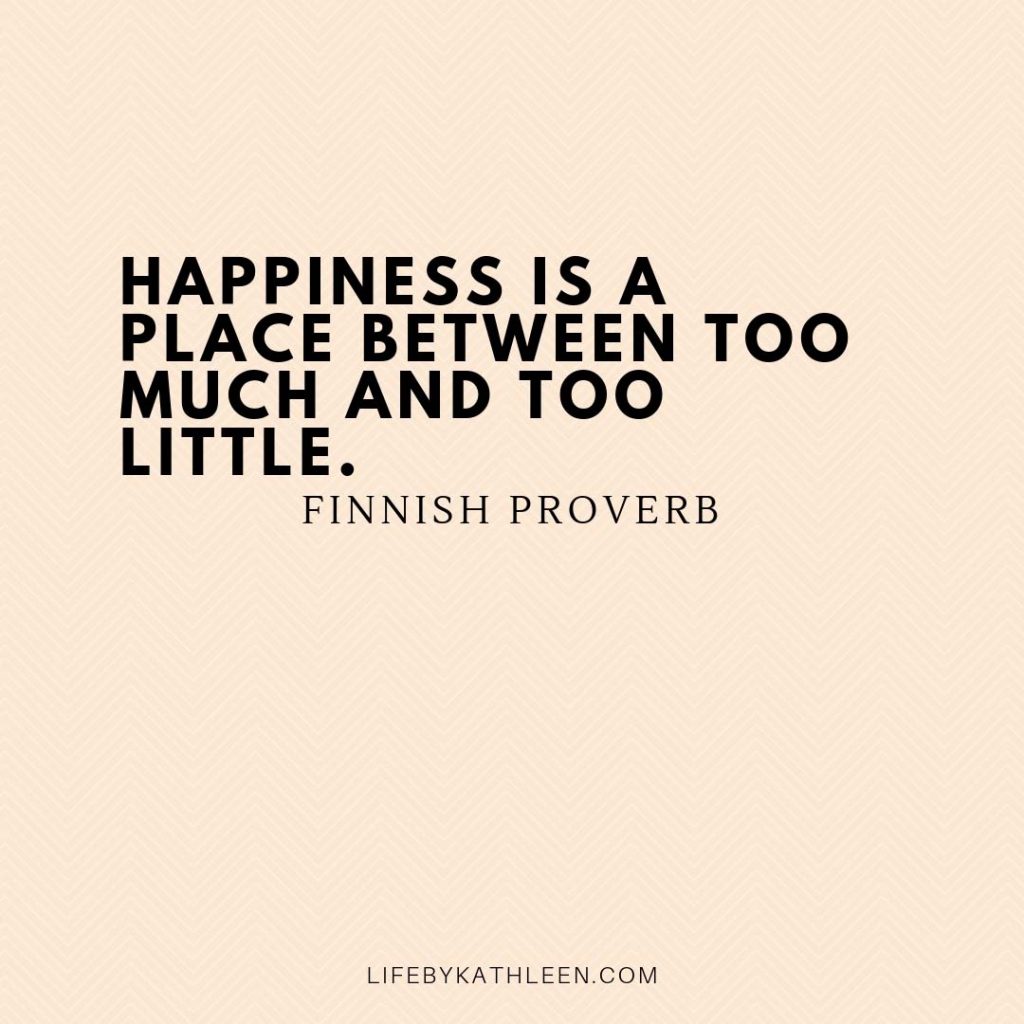 Happiness is a place between too much and too little - Finnish Proverb